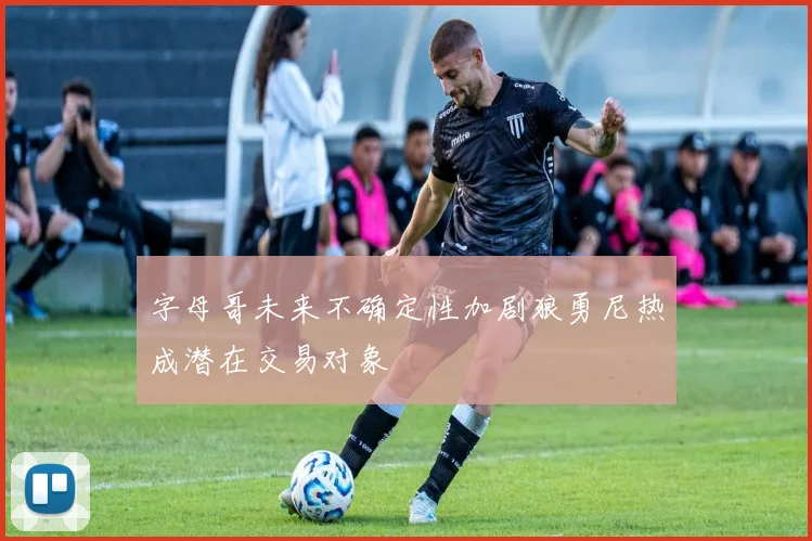 字母哥未来不确定性加剧狼勇尼热成潜在交易对象