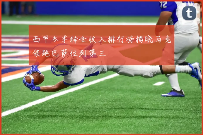 西甲冬季转会收入排行榜揭晓马竞领跑巴萨位列第三