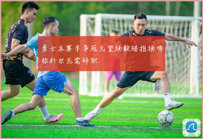 勇士本赛季争冠无望杨毅暗指杨鸣称科尔无需辞职