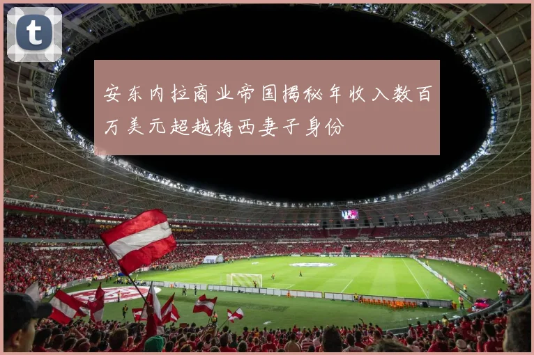 安东内拉商业帝国揭秘年收入数百万美元超越梅西妻子身份