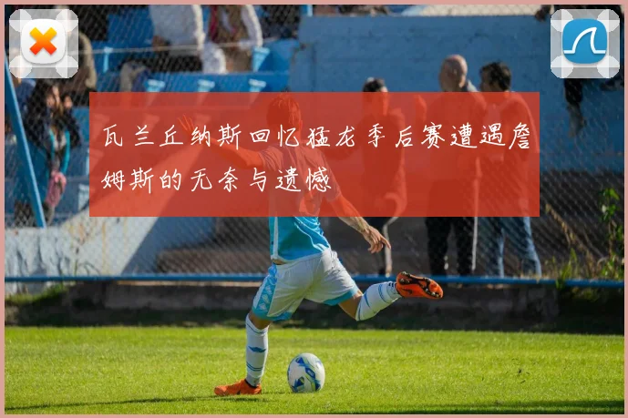 瓦兰丘纳斯回忆猛龙季后赛遭遇詹姆斯的无奈与遗憾