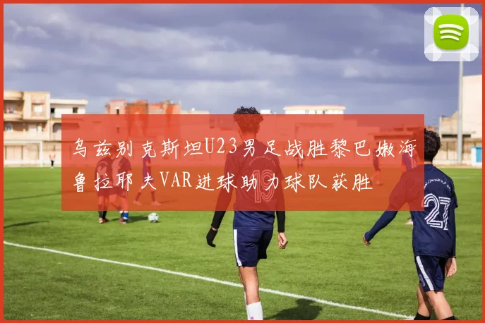 乌兹别克斯坦U23男足战胜黎巴嫩海鲁拉耶夫VAR进球助力球队获胜