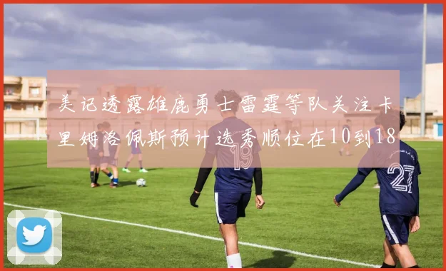 美记透露雄鹿勇士雷霆等队关注卡里姆洛佩斯预计选秀顺位在10到18之间