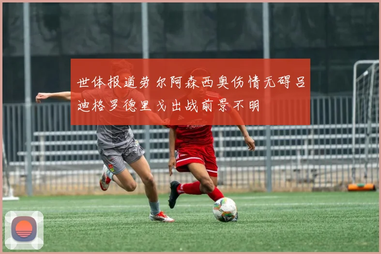 世体报道劳尔阿森西奥伤情无碍吕迪格罗德里戈出战前景不明