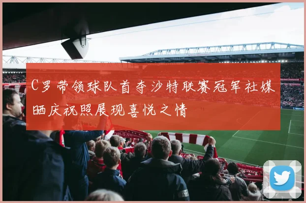 C罗带领球队首夺沙特联赛冠军社媒晒庆祝照展现喜悦之情