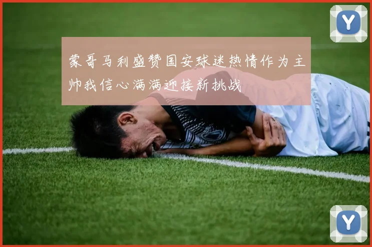 蒙哥马利盛赞国安球迷热情作为主帅我信心满满迎接新挑战