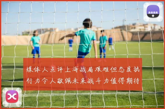 媒体人点评上海战局艰难但态度执行力令人敬佩未来战斗力值得期待