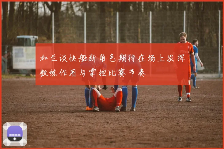 加兰谈快船新角色期待在场上发挥教练作用与掌控比赛节奏