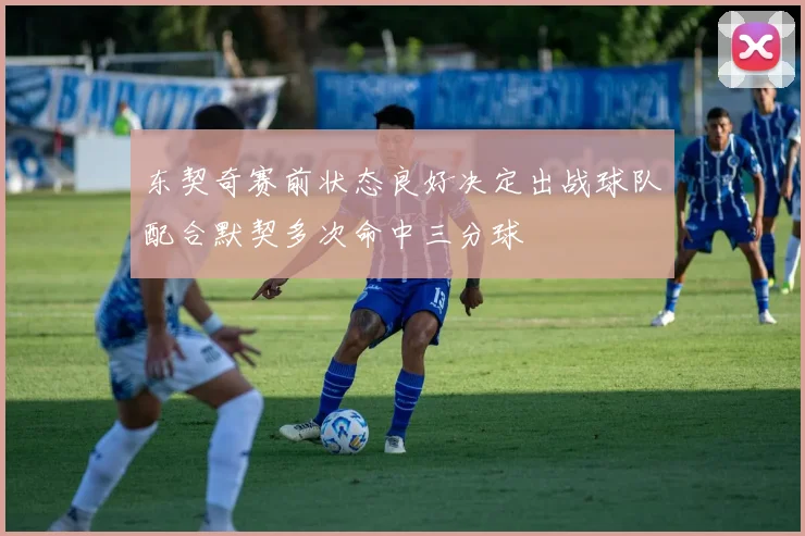 东契奇赛前状态良好决定出战球队配合默契多次命中三分球