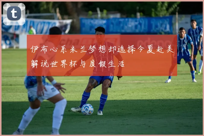 伊布心系米兰梦想却选择今夏赴美解说世界杯与度假生活