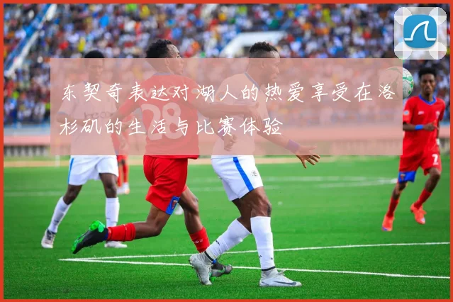 东契奇表达对湖人的热爱享受在洛杉矶的生活与比赛体验