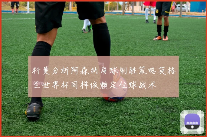 科曼分析阿森纳角球制胜策略英格兰世界杯同样依赖定位球战术