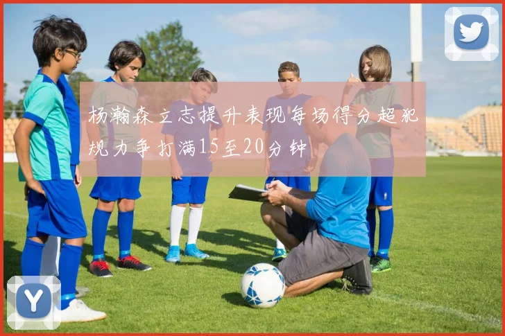 杨瀚森立志提升表现每场得分超犯规力争打满15至20分钟