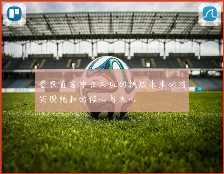 香农直言冲击文班的挑战未来必将实现隔扣的信心与决心