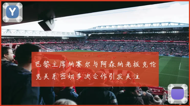 巴黎主席纳赛尔与阿森纳老板克伦克关系密切多次合作引发关注