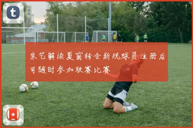 朱艺解读夏窗转会新规球员注册后可随时参加联赛比赛