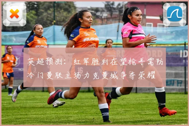 英超预测：红军胜利在望枪手需防冷门曼联主场力克曼城争夺荣耀