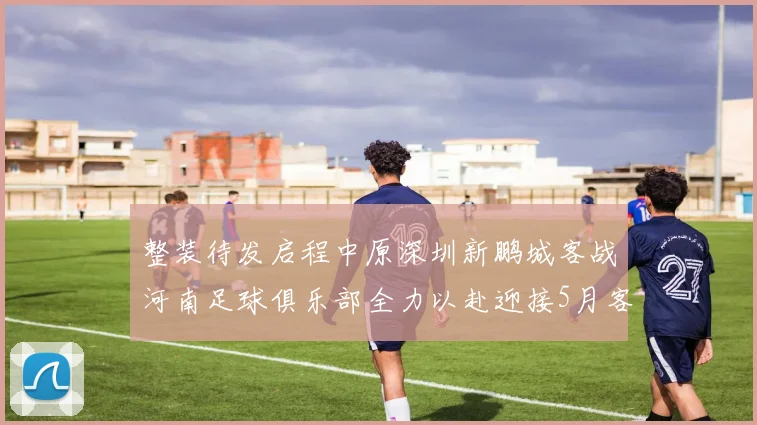 整装待发启程中原深圳新鹏城客战河南足球俱乐部全力以赴迎接5月客场挑战