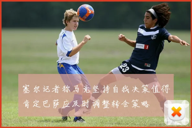 塞尔记者称马竞坚持自我决策值得肯定巴萨应及时调整转会策略