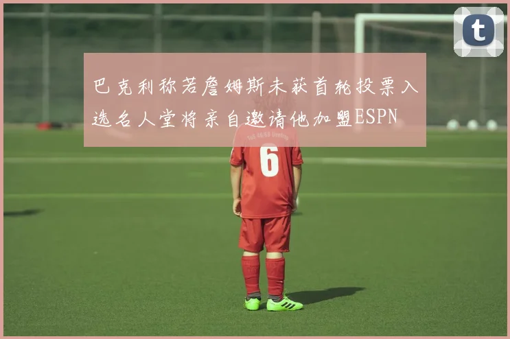 巴克利称若詹姆斯未获首轮投票入选名人堂将亲自邀请他加盟ESPN