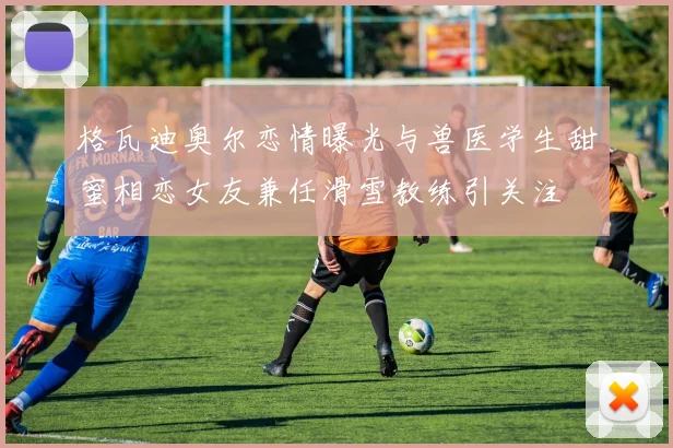 格瓦迪奥尔恋情曝光与兽医学生甜蜜相恋女友兼任滑雪教练引关注