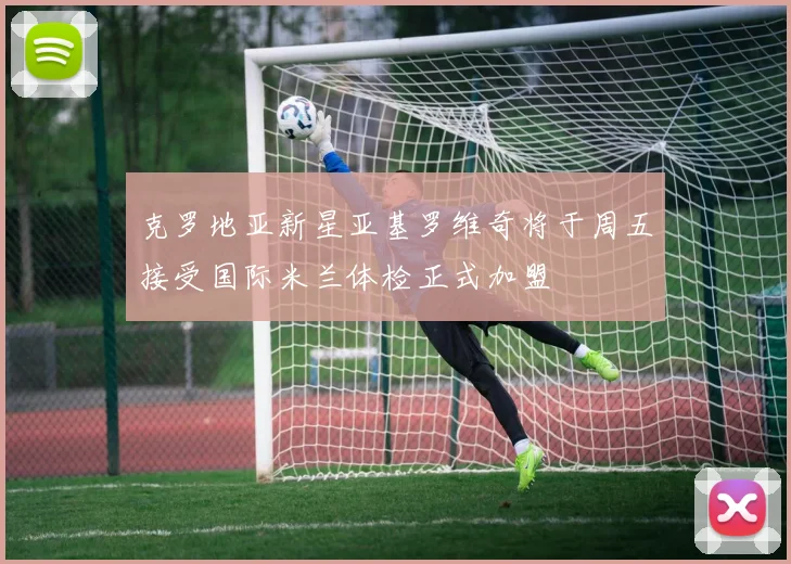 克罗地亚新星亚基罗维奇将于周五接受国际米兰体检正式加盟