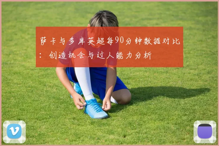 萨卡与多库英超每90分钟数据对比：创造机会与过人能力分析