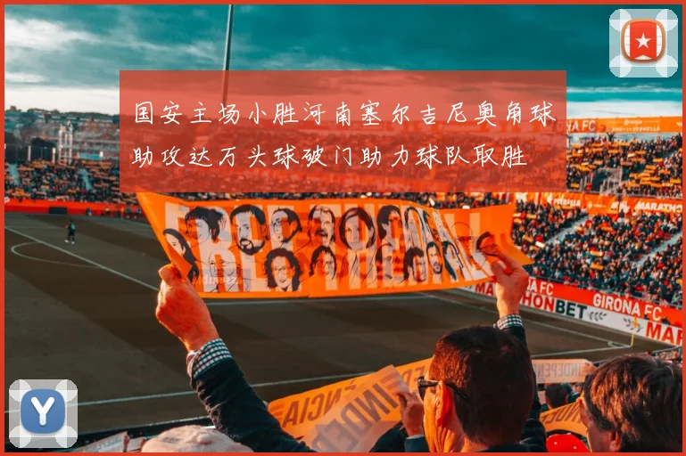 国安主场小胜河南塞尔吉尼奥角球助攻达万头球破门助力球队取胜